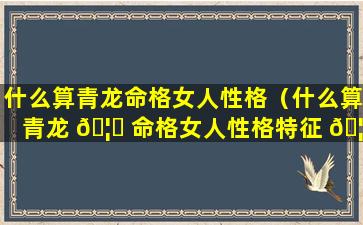 什么算青龙命格女人性格（什么算青龙 🦊 命格女人性格特征 🦋 ）